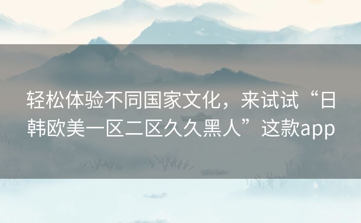 轻松体验不同国家文化，来试试“日韩欧美一区二区久久黑人”这款app