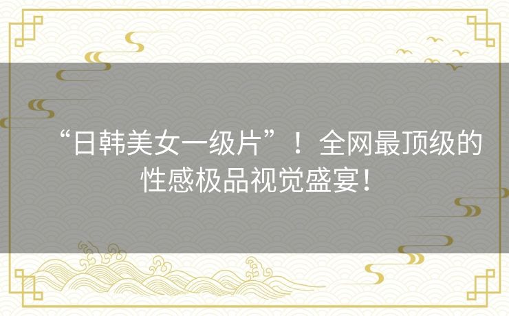 “日韩美女一级片”！全网最顶级的性感极品视觉盛宴！