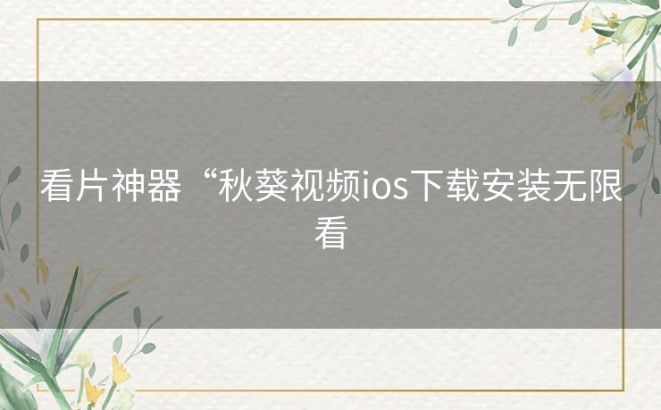 看片神器“秋葵视频ios下载安装无限看 看片神器“秋葵视频ios下载安装无限看