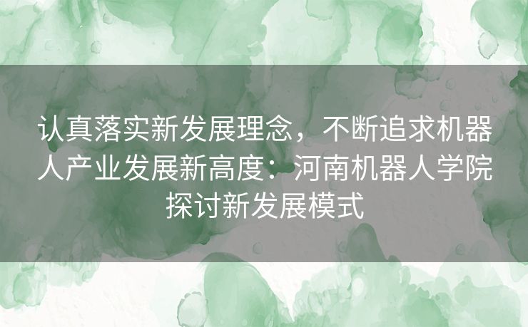 认真落实新发展理念,不断追求机器人产业发展新高度:河南机器人学院探讨新发展模式 认真落实新发展理念,不断追求机器人产业发展新高度:河南机器人学院探讨新发展模式