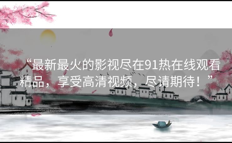 “最新最火的影视尽在91热在线观看精品，享受高清视频，尽请期待！”