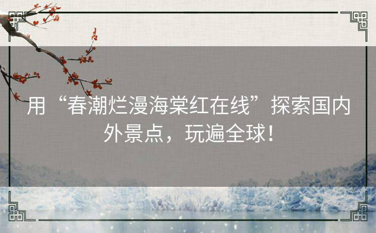 用“春潮烂漫海棠红在线”探索国内外景点,玩遍全球! 用“春潮烂漫海棠红在线”探索国内外景点,玩遍全球!