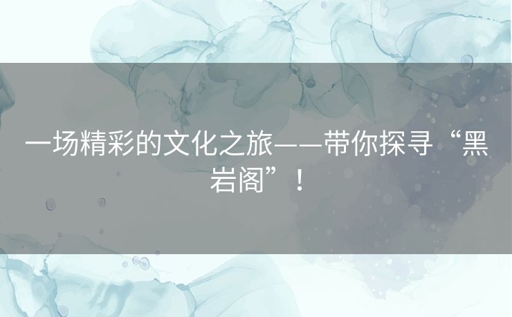一场精彩的文化之旅——带你探寻“黑岩阁”! 一场精彩的文化之旅——带你探寻“黑岩阁”!