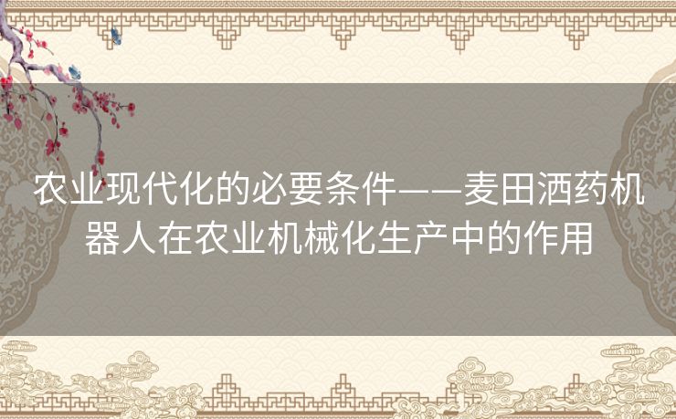 农业现代化的必要条件——麦田洒药机器人在农业机械化生产中的作用 农业现代化的必要条件——麦田洒药机器人在农业机械化生产中的作用