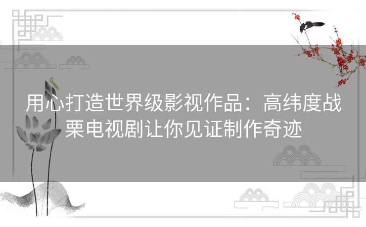 用心打造世界级影视作品：高纬度战栗电视剧让你见证制作奇迹