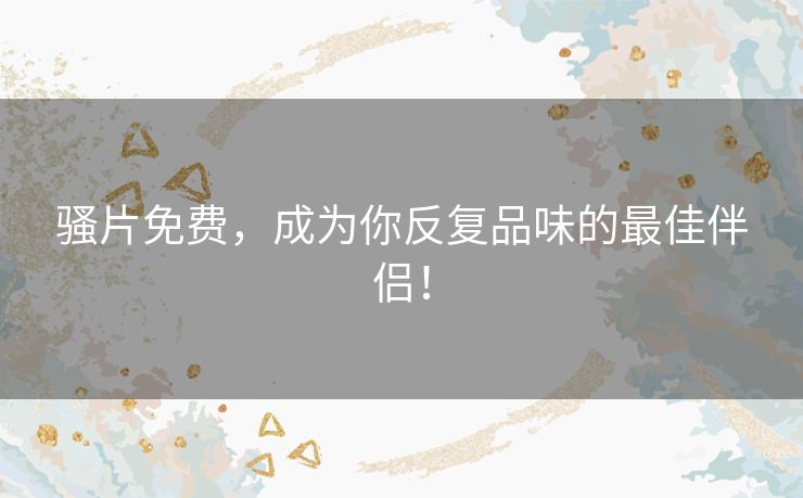 骚片免费，成为你反复品味的最佳伴侣！