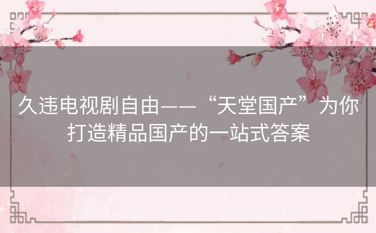 久违电视剧自由——“天堂国产”为你打造精品国产的一站式答案 久违电视剧自由——“天堂国产”为你打造精品国产的一站式答案