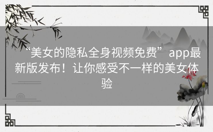 “美女的隐私全身视频免费”app最新版发布！让你感受不一样的美女体验