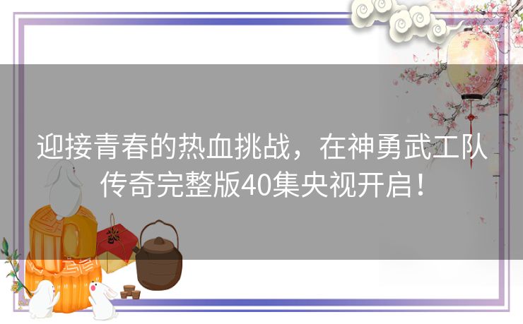 迎接青春的热血挑战,在神勇武工队传奇完整版40集央视开启! 迎接青春的热血挑战,在神勇武工队传奇完整版40集央视开启!