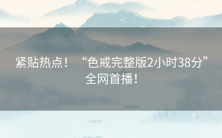 紧贴热点！“色戒完整版2小时38分”全网首播！