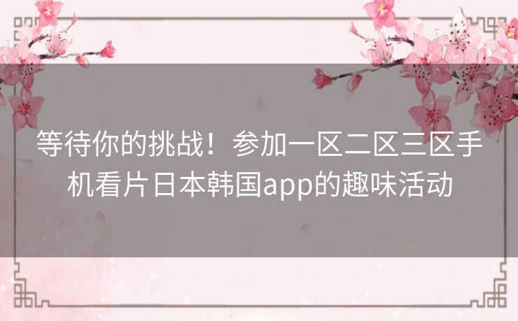 等待你的挑战!参加一区二区三区手机看片日本韩国app的趣味活动 等待你的挑战!参加一区二区三区手机看片日本韩国app的趣味活动