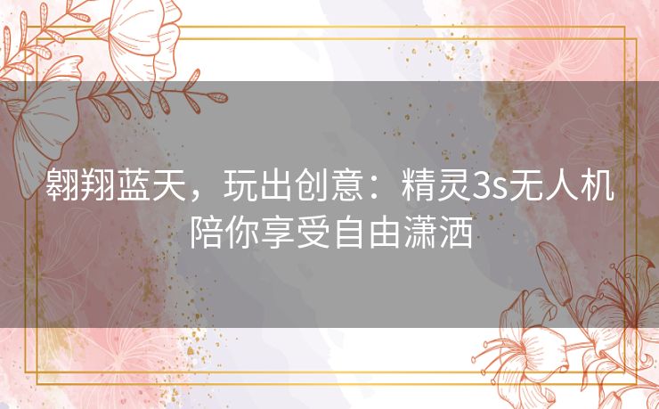 翱翔蓝天,玩出创意:精灵3s无人机陪你享受自由潇洒 翱翔蓝天,玩出创意:精灵3s无人机陪你享受自由潇洒