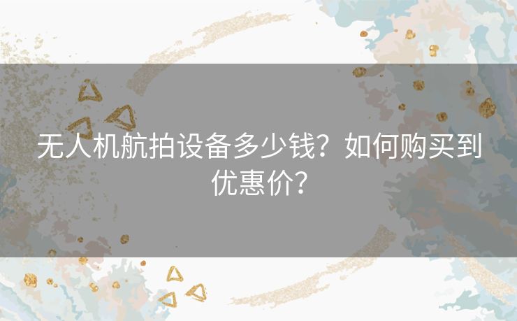 无人机航拍设备多少钱?如何购买到优惠价? 无人机航拍设备多少钱?如何购买到优惠价?