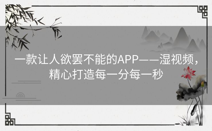 一款让人欲罢不能的APP——湿视频,精心打造每一分每一秒 一款让人欲罢不能的APP——湿视频,精心打造每一分每一秒