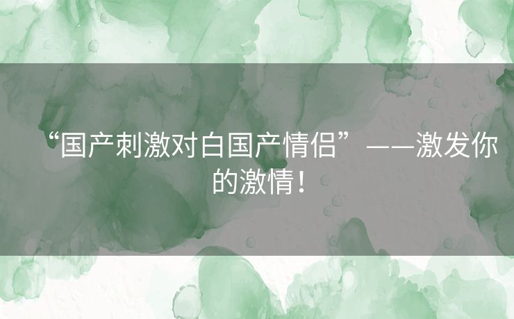 “国产刺激对白国产情侣”——激发你的激情！