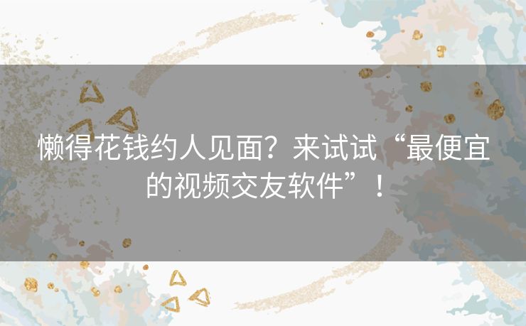懒得花钱约人见面?来试试“最便宜的视频交友软件”! 懒得花钱约人见面?来试试“最便宜的视频交友软件”!