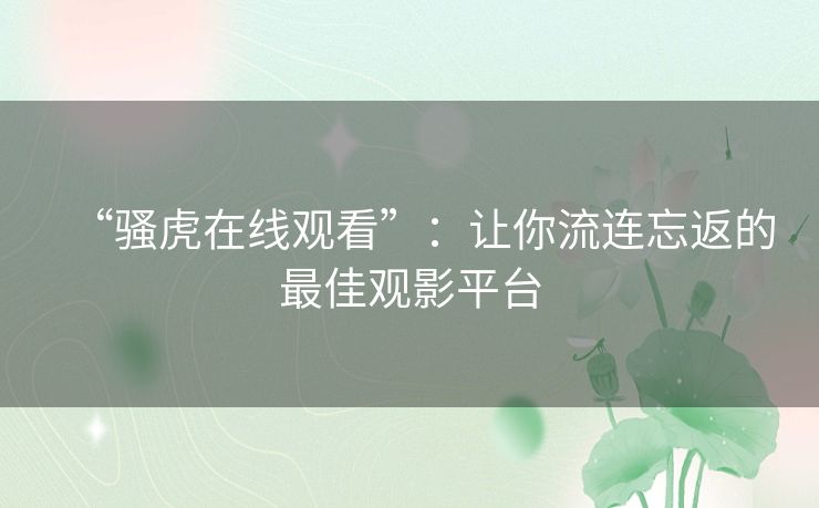 “骚虎在线观看”:让你流连忘返的最佳观影平台 “骚虎在线观看”:让你流连忘返的最佳观影平台