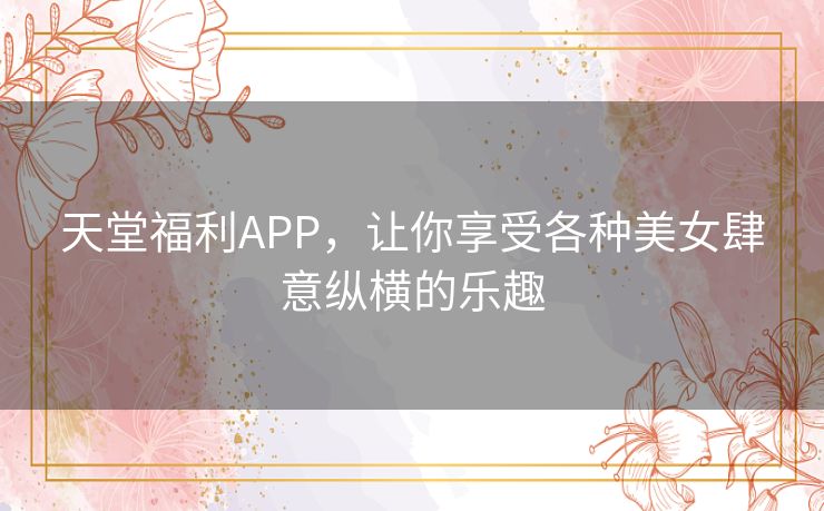 天堂福利APP，让你享受各种美女肆意纵横的乐趣
