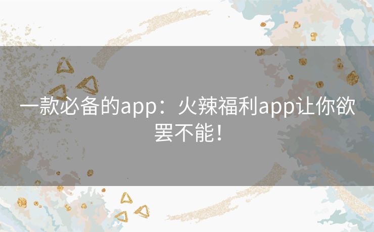 一款必备的app:火辣福利app让你欲罢不能! 一款必备的app:火辣福利app让你欲罢不能!