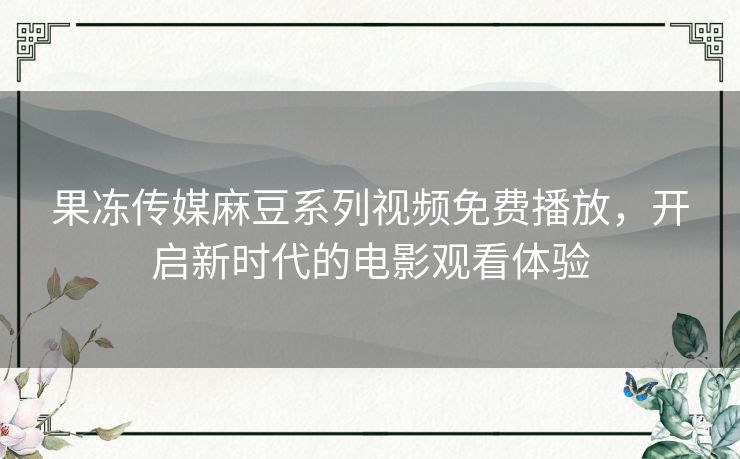 果冻传媒麻豆系列视频免费播放，开启新时代的电影观看体验