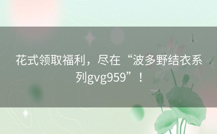 花式领取福利，尽在“波多野结衣系列gvg959”！