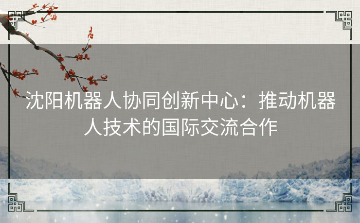 沈阳机器人协同创新中心：推动机器人技术的国际交流合作