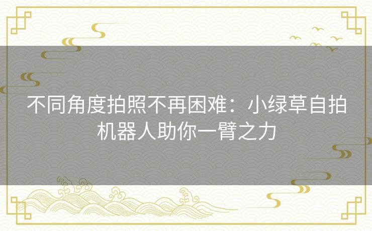 不同角度拍照不再困难：小绿草自拍机器人助你一臂之力