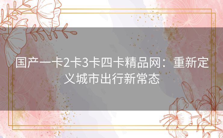 国产一卡2卡3卡四卡精品网:重新定义城市出行新常态 国产一卡2卡3卡四卡精品网:重新定义城市出行新常态