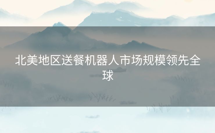 北美地区送餐机器人市场规模领先全球 北美地区送餐机器人市场规模领先全球