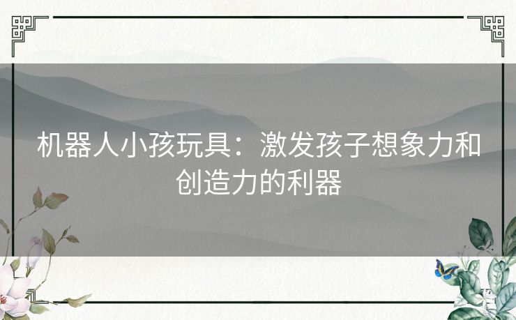 机器人小孩玩具:激发孩子想象力和创造力的利器 机器人小孩玩具:激发孩子想象力和创造力的利器