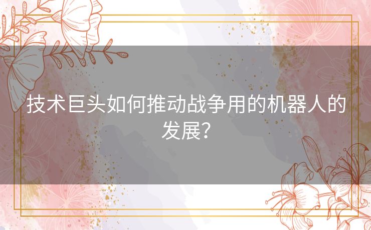 技术巨头如何推动战争用的机器人的发展？