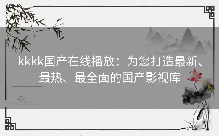 kkkk国产在线播放：为您打造最新、最热、最全面的国产影视库