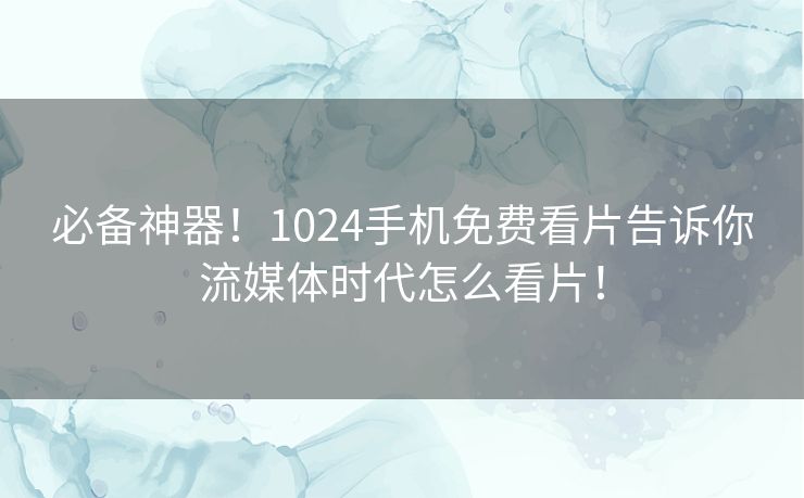 必备神器！1024手机免费看片告诉你流媒体时代怎么看片！