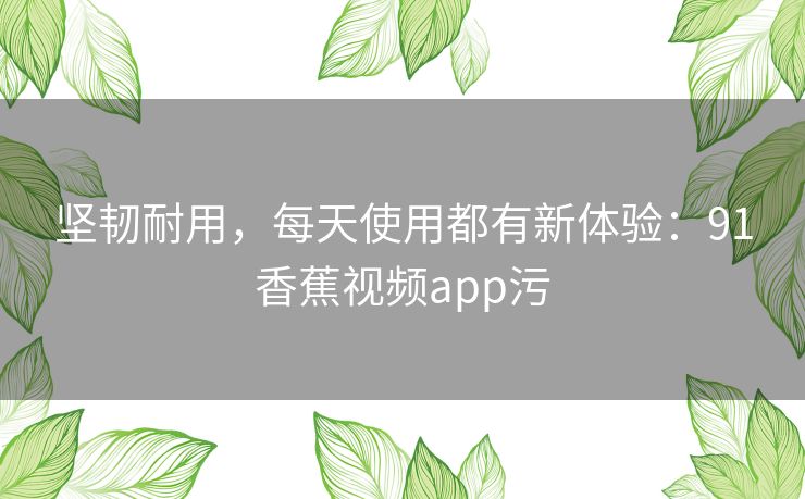 坚韧耐用，每天使用都有新体验：91香蕉视频app污