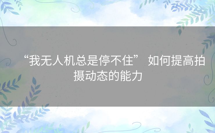 “我无人机总是停不住” 如何提高拍摄动态的能力 “我无人机总是停不住” 如何提高拍摄动态的能力