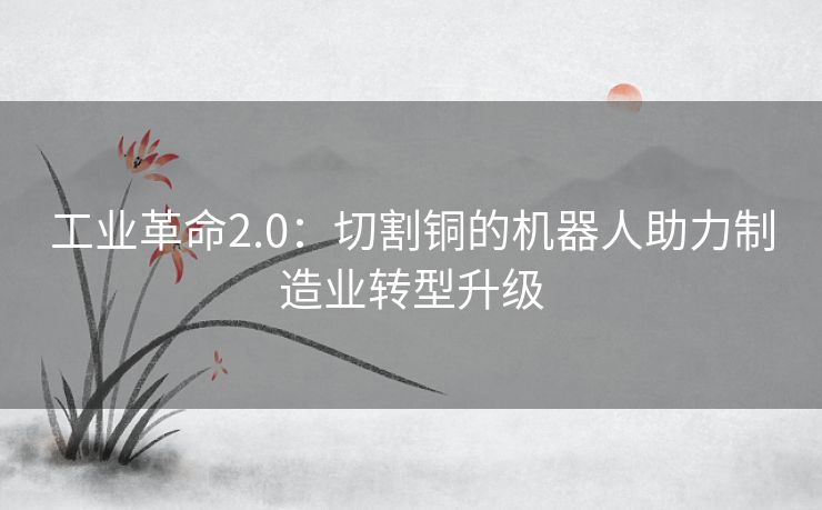 工业革命2.0:切割铜的机器人助力制造业转型升级 工业革命2.0:切割铜的机器人助力制造业转型升级