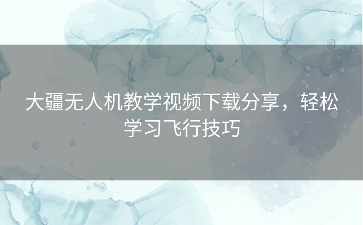 大疆无人机教学视频下载分享，轻松学习飞行技巧
