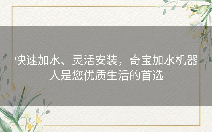 快速加水、灵活安装,奇宝加水机器人是您优质生活的首选 快速加水、灵活安装,奇宝加水机器人是您优质生活的首选