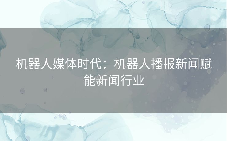 机器人媒体时代：机器人播报新闻赋能新闻行业