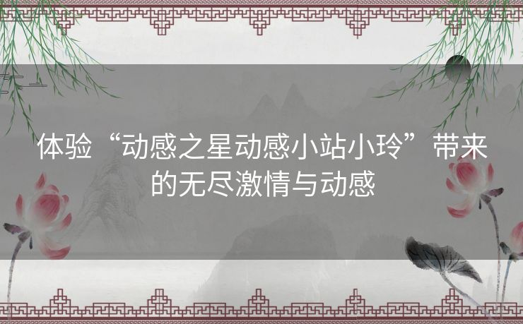 体验“动感之星动感小站小玲”带来的无尽激情与动感 体验“动感之星动感小站小玲”带来的无尽激情与动感