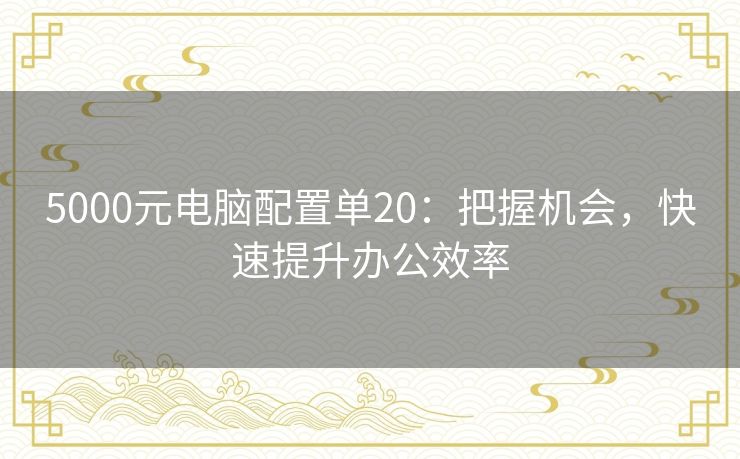 5000元电脑配置单20:把握机会,快速提升办公效率 5000元电脑配置单20:把握机会,快速提升办公效率