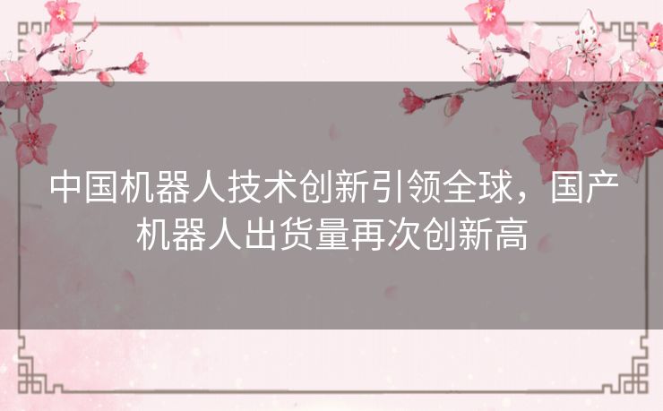 中国机器人技术创新引领全球,国产机器人出货量再次创新高 中国机器人技术创新引领全球,国产机器人出货量再次创新高