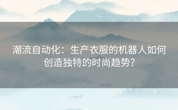 潮流自动化：生产衣服的机器人如何创造独特的时尚趋势？
