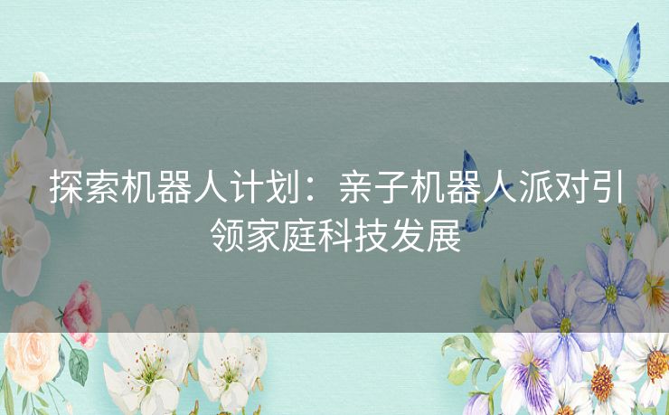 探索机器人计划:亲子机器人派对引领家庭科技发展 探索机器人计划:亲子机器人派对引领家庭科技发展