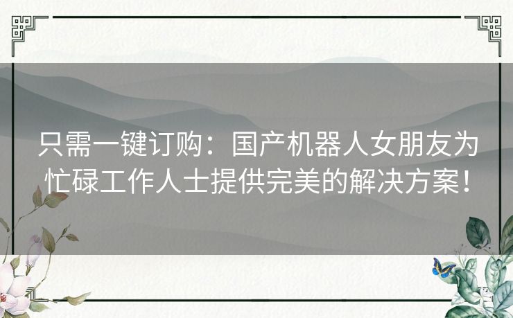 只需一键订购:国产机器人女朋友为忙碌工作人士提供完美的解决方案! 只需一键订购:国产机器人女朋友为忙碌工作人士提供完美的解决方案!