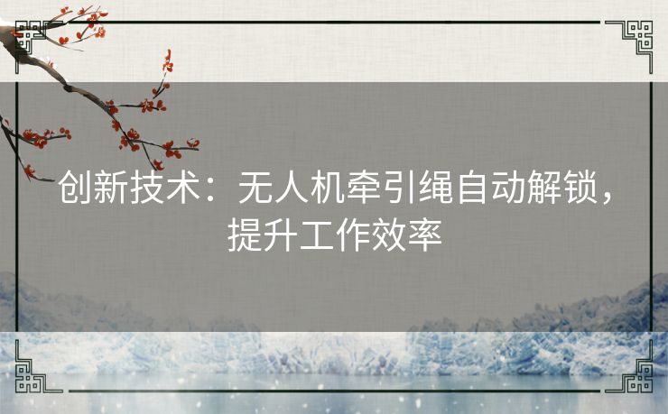 创新技术:无人机牵引绳自动解锁,提升工作效率 创新技术:无人机牵引绳自动解锁,提升工作效率