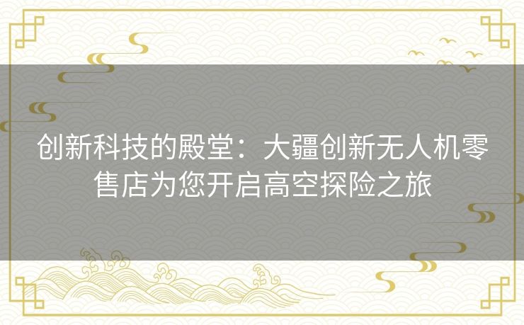 创新科技的殿堂:大疆创新无人机零售店为您开启高空探险之旅 创新科技的殿堂:大疆创新无人机零售店为您开启高空探险之旅
