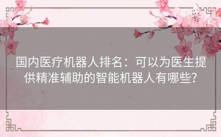国内医疗机器人排名：可以为医生提供精准辅助的智能机器人有哪些？