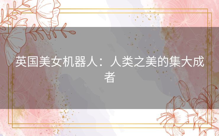 英国美女机器人:人类之美的集大成者 英国美女机器人:人类之美的集大成者