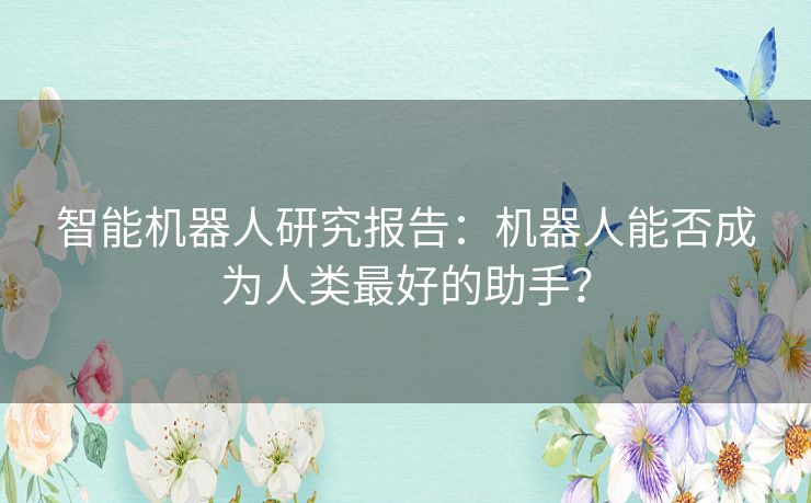 智能机器人研究报告:机器人能否成为人类最好的助手? 智能机器人研究报告:机器人能否成为人类最好的助手?